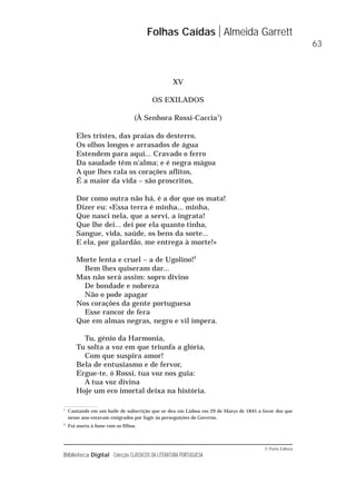 © Porto Editora
Biblioteca Digital Colecção CLÁSSICOS DA LITERATURA PORTUGUESA
XV
OS EXILADOS
(À Senhora Rossi-Caccia1
)
Eles tristes, das praias do desterro,
Os olhos longos e arrasados de água
Estendem para aqui... Cravado o ferro
Da saudade têm n'alma; e é negra mágoa
A que lhes rala os corações aflitos,
É a maior da vida – são proscritos,
Dor como outra não há, é a dor que os mata!
Dizer eu: «Essa terra é minha... minha,
Que nasci nela, que a servi, a ingrata!
Que lhe dei... dei por ela quanto tinha,
Sangue, vida, saúde, os bens da sorte...
E ela, por galardão, me entrega à morte!»
Morte lenta e cruel – a de Ugolino!2
Bem lhes quiseram dar...
Mas não será assim: sopro divino
De bondade e nobreza
Não o pode apagar
Nos corações da gente portuguesa
Esse rancor de fera
Que em almas negras, negro e vil impera.
Tu, génio da Harmonia,
Tu solta a voz em que triunfa a glória,
Com que suspira amor!
Bela de entusiasmo e de fervor,
Ergue-te, ó Rossi, tua voz nos guia:
A tua voz divina
Hoje um eco imortal deixa na história.
Folhas Caídas Almeida Garrett
63
1
Cantando em um baile de subscrição que se deu em Lisboa em 29 de Março de 1845 a favor dos que
nesse ano estavam emigrados por fugir às perseguições do Governo.
2
Foi morto à fome com os filhos.
 