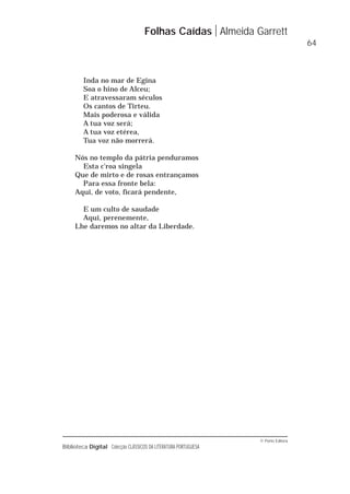© Porto Editora
Biblioteca Digital Colecção CLÁSSICOS DA LITERATURA PORTUGUESA
Inda no mar de Egina
Soa o hino de Alceu;
E atravessaram séculos
Os cantos de Tirteu.
Mais poderosa e válida
A tua voz será;
A tua voz etérea,
Tua voz não morrerá.
Nós no templo da pátria penduramos
Esta c'roa singela
Que de mirto e de rosas entrançamos
Para essa fronte bela:
Aqui, de voto, ficará pendente,
E um culto de saudade
Aqui, perenemente,
Lhe daremos no altar da Liberdade.
Folhas Caídas Almeida Garrett
64
 