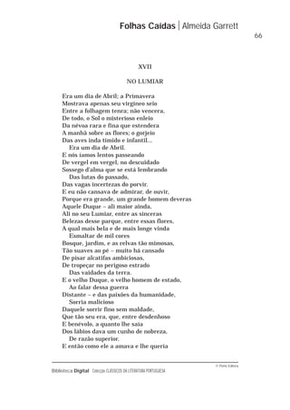© Porto Editora
Biblioteca Digital Colecção CLÁSSICOS DA LITERATURA PORTUGUESA
XVII
NO LUMIAR
Era um dia de Abril; a Primavera
Mostrava apenas seu virgíneo seio
Entre a folhagem tenra; não vencera,
De todo, o Sol o misterioso enleio
Da névoa rara e fina que estendera
A manhã sobre as flores; o gorjeio
Das aves inda tímido e infantil...
Era um dia de Abril.
E nós íamos lentos passeando
De vergel em vergel, no descuidado
Sossego d'alma que se está lembrando
Das lutas do passado,
Das vagas incertezas do porvir.
E eu não cansava de admirar, de ouvir,
Porque era grande, um grande homem deveras
Aquele Duque – ali maior ainda,
Ali no seu Lumiar, entre as sinceras
Belezas desse parque, entre essas flores,
A qual mais bela e de mais longe vinda
Esmaltar de mil cores
Bosque, jardim, e as relvas tão mimosas,
Tão suaves ao pé – muito há cansado
De pisar alcatifas ambiciosas,
De tropeçar no perigoso estrado
Das vaidades da terra.
E o velho Duque, o velho homem de estado,
Ao falar dessa guerra
Distante – e das paixões da humanidade,
Sorria malicioso
Daquele sorrir fino sem maldade,
Que tão seu era, que, entre desdenhoso
E benévolo, a quanto lhe saía
Dos lábios dava um cunho de nobreza,
De razão superior.
E então como ele a amava e lhe queria
Folhas Caídas Almeida Garrett
66
 