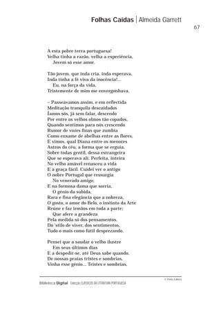 © Porto Editora
Biblioteca Digital Colecção CLÁSSICOS DA LITERATURA PORTUGUESA
A esta pobre terra portuguesa!
Velha tinha a razão, velha a experiência,
Jovem só esse amor.
Tão jovem, que inda cria, inda esperava,
Inda tinha a fé viva da inocência!...
Eu, na força da vida,
Tristemente de mim me envergonhava.
– Passeávamos assim, e em reflectida
Meditação tranquila descuidados
Íamos sós, já sem falar, descendo
Por entre os velhos olmos tão copados,
Quando sentimos para nós crescendo
Rumor de vozes finas que zumbia
Como enxame de abelhas entre as flores,
E vimos, qual Diana entre os menores
Astros do céu, a forma que se erguia,
Sobre todas gentil, dessa estrangeira
Que se esperava ali. Perfeita, inteira
No velho amável renasceu a vida
E a graça fácil. Cuidei ver o antigo
O nobre Portugal que ressurgia
No venerado amigo;
E na formosa dama que sorria,
O génio da subida,
Rara e fina elegância que a nobreza,
O gosto, o amor do Belo, o instinto da Arte
Reúne e faz irmãos em toda a parte;
Que afere a grandeza
Pela medida só dos pensamentos.
Do 'stilo de viver, dos sentimentos,
Tudo o mais como fútil desprezando.
Pensei que a saudar o velho ilustre
Em seus últimos dias
E a despedir-se, até Deus sabe quando,
De nossas praias tristes e sombrias,
Vinha esse génio... Tristes e sombrias,
Folhas Caídas Almeida Garrett
67
 