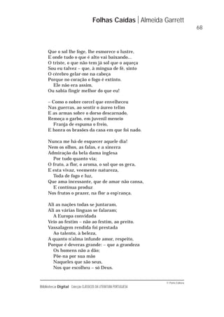 © Porto Editora
Biblioteca Digital Colecção CLÁSSICOS DA LITERATURA PORTUGUESA
Que o sol lhe foge, lhe esmorece o lustre,
E onde tudo o que é alto vai baixando...
O triste, o que não tem já sol que o aqueça
Sou eu talvez – que, à míngua de fé, sinto
O cérebro gelar-me na cabeça
Porque no coração o fogo é extinto.
Ele não era assim,
Ou sabia fingir melhor do que eu!
– Como o nobre corcel que envelheceu
Nas guerras, ao sentir o áureo telim
E as armas sobre o dorso descarnado,
Remoça o garbo, em juvenil meneio
Franja de espuma o freio,
E honra os brasões da casa em que foi nado.
Nunca me há-de esquecer aquele dia!
Nem os olhos, as falas, e a sincera
Admiração da bela dama inglesa
Por tudo quanto via;
O fruto, a flor, o aroma, o sol que os gera,
E esta vivaz, veemente natureza,
Toda de fogo e luz,
Que ama incessante, que de amar não cansa,
E contínua produz
Nos frutos o prazer, na flor a esp'rança.
Ali as nações todas se juntaram,
Ali as várias línguas se falaram;
A Europa convidada
Veio ao festim – não ao festim, ao preito.
Vassalagem rendida foi prestada
Ao talento, à beleza,
A quanto n’alma infunde amor, respeito,
Porque é deveras grande: – que a grandeza
Os homens não a dão;
Põe-na por sua mão
Naqueles que são seus,
Nos que escolheu – só Deus.
Folhas Caídas Almeida Garrett
68
 