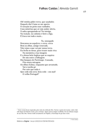© Porto Editora
Biblioteca Digital Colecção CLÁSSICOS DA LITERATURA PORTUGUESA
Oh! minha pobre terra, que saudades
Daquele dia! Como se me aperta
O coração no peito coas vaidades,
Coas misérias que aí vejo andar alerta,
À solta apregoando-se! Na intriga,
Na traição, na calúnia é forte a liga,
É fraca em tudo o mais...
Tu, sossegado
Descansa no sepulcro; e cerra, cerra
Bem os olhos, amigo venerado,
Não vejas o que vai por nossa terra.
Eu fecho os meus, para trazer mais viva
Na memória a tua imagem
E a dessa bela Inglesa que se esquiva
De nós entre a folhagem
Dos bosques de Parténope. Cansado,
Fito nesta miragem
Os olhos d'alma, enquanto que arrastado,
Vai o tardio pé
Por este que inda é,
Que cedo não será, bem cedo – em mal!
O velho Portugal!1
Folhas Caídas Almeida Garrett
69
1
Estes versos foram inspirados pela visita da celebrada Mrs. Norton à quinta do Lumiar, onde o fale-
cido duque de Palmela reuniu, para a festejar, alguns poucos amigos escolhidos. Foi nos últimos tempos
de sua vida. Mrs. Norton reside actualmente em Nápoles, a Parténope de que fala o texto.
 