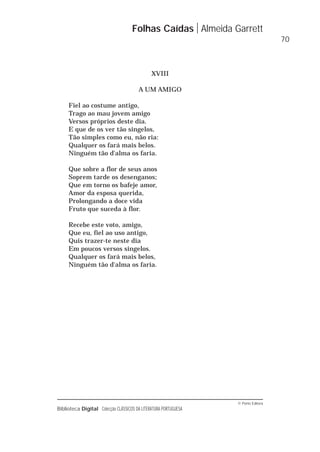 © Porto Editora
Biblioteca Digital Colecção CLÁSSICOS DA LITERATURA PORTUGUESA
XVIII
A UM AMIGO
Fiel ao costume antigo,
Trago ao mau jovem amigo
Versos próprios deste dia.
E que de os ver tão singelos,
Tão simples como eu, não ria:
Qualquer os fará mais belos.
Ninguém tão d'alma os faria.
Que sobre a flor de seus anos
Soprem tarde os desenganos;
Que em torno os bafeje amor,
Amor da esposa querida,
Prolongando a doce vida
Fruto que suceda à flor.
Recebe este voto, amigo,
Que eu, fiel ao uso antigo,
Quis trazer-te neste dia
Em poucos versos singelos.
Qualquer os fará mais belos,
Ninguém tão d'alma os faria.
Folhas Caídas Almeida Garrett
70
 