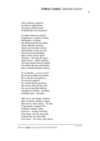 © Porto Editora
Biblioteca Digital Colecção CLÁSSICOS DA LITERATURA PORTUGUESA
Não te bastou suportar
O cepo-rei; impaciente
Tu ousas a Deus tentar
Pedindo-lhe o rei-serpente!
E cuidas amar-me ainda?
Enganas-te: é morta, é finda,
Dissipada é a ilusão.
Do meigo azul de teus olhos
Tanta lágrima verteste,
Tanto esse orvalho celeste
Derramado o viste em vão
Nesta seara de abrolhos,
Que a fonte secou. Agora
Amarás... sim, hás-de amar,
Amar deves... Muito embora...
Oh! mas noutro hás-de sonhar
Os sonhos de oiro encantados
Que o mundo chamou amores.
E eu réprobo... eu se o verei?
Se em meus olhos encovados
Der a luz de teus ardores...
Se com ela cegarei?
Se o nada dessas mentiras
Me entrar pelo vão da vida...
Se, ao ver que feliz deliras,
Também eu sonhar... Perdida,
Perdida serás – perdida.
Oh! vai-te, vai, longe, embora!
Que te lembre sempre e agora
Que não te amei nunca... ai! não;
E que pude a sangue-frio,
Cobarde, infame, vilão,
Gozar-te – mentir sem brio,
Sem alma, sem dó, sem pejo,
Cometendo em cada beijo
Um crime... Ai! triste, não chores.
Folhas Caídas Almeida Garrett
8
 