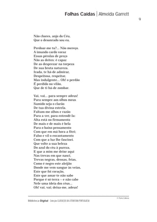 © Porto Editora
Biblioteca Digital Colecção CLÁSSICOS DA LITERATURA PORTUGUESA
Não chores, anjo do Céu,
Que o desonrado sou eu.
Perdoar-me tu?... Não mereço.
A imundo cardo voraz
Essas pérolas de preço
Não as deites: é capaz
De as desprezar na torpeza
De sua bruta natureza.
Irada, te há-de admirar,
Despeitosa, respeitar,
Mas indulgente... Oh! o perdão
É perdido no vilão,
Que de ti há-de zombar.
Vai, vai... para sempre adeus!
Para sempre aos olhos meus
Sumido seja o clarão
De tua divina estrela.
Faltam-me olhos e razão
Para a ver, para entendê-la:
Alta está no firmamento
De mais e de mais é bela
Para o baixo pensamento
Com que em má hora a fitei;
Falso e vil o encantamento
Com que a luz lhe fascinei.
Que volte a sua beleza
Do azul do céu à pureza,
E que a mim me deixe aqui
Nas trevas em que nasci,
Trevas negras, densas, feias,
Como é negro este aleijão
Donde me vem sangue às veias,
Este que foi coração,
Este que amar-te não sabe
Porque é só terra – e não cabe
Nele uma ideia dos céus...
Oh! vai, vai; deixa-me, adeus!
Folhas Caídas Almeida Garrett
9
 
