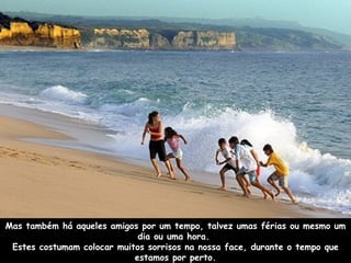 Mas também há aqueles amigos por um tempo, talvez umas férias ou mesmo um dia ou uma hora.  Estes costumam colocar muitos sorrisos na nossa face, durante o tempo que estamos por perto. 