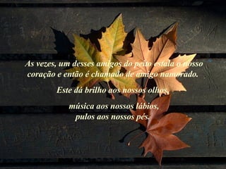 As vezes, um desses amigos do peito estala o nosso coração e então é chamado de amigo namorado.  Este dá brilho aos nossos olhos,  música aos nossos lábios, pulos aos nossos pés.  