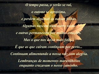 O tempo passa, o verão se vai,  o outono se aproxima,  e perdem algumas de nossas folhas. Algumas nascem num outro verão  e outras permanecem por muitas estações.  Mas o que nos deixa mais feliz...  É que as que caíram continuam por perto...  Continuam alimentando a nossa raiz com alegria. Lembranças de momentos maravilhosos  enquanto cruzavam o nosso caminho.  