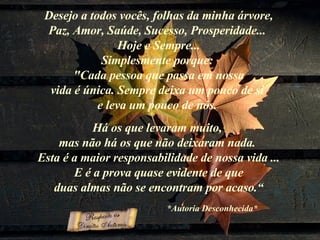 Desejo a todos vocês, folhas da minha árvore, Paz, Amor, Saúde, Sucesso, Prosperidade...  Hoje e Sempre... Simplesmente porque:  "Cada pessoa que passa em nossa vida é única. Sempre deixa um pouco de si  e leva um pouco de nós.  Há os que levaram muito,  mas não há os que não deixaram nada.  Esta é a maior responsabilidade de nossa vida ... E é a prova quase evidente de que duas almas não se encontram por acaso.“ *Autoria Desconhecida*     