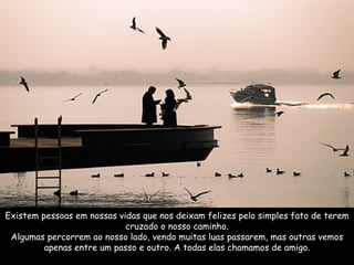 Existem pessoas em nossas vidas que nos deixam felizes pelo simples fato de terem cruzado o nosso caminho. Algumas percorrem ao nosso lado, vendo muitas luas passarem, mas outras vemos apenas entre um passo e outro. A todas elas chamamos de amigo. 