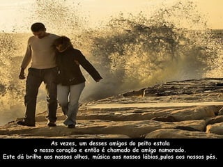 As vezes, um desses amigos do peito estala  o nosso coração e então é chamado de amigo namorado.  Este dá brilho aos nossos olhos, música aos nossos lábios,pulos aos nossos pés.  