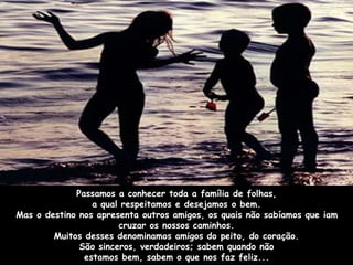 Passamos a conhecer toda a família de folhas, 
a qual respeitamos e desejamos o bem. 
Mas o destino nos apresenta outros amigos, os quais não sabíamos que iam 
cruzar os nossos caminhos. 
Muitos desses denominamos amigos do peito, do coração. 
São sinceros, verdadeiros; sabem quando não 
estamos bem, sabem o que nos faz feliz... 
 