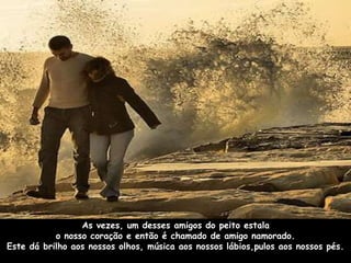 As vezes, um desses amigos do peito estala 
o nosso coração e então é chamado de amigo namorado. 
Este dá brilho aos nossos olhos, música aos nossos lábios,pulos aos nossos pés. 
 