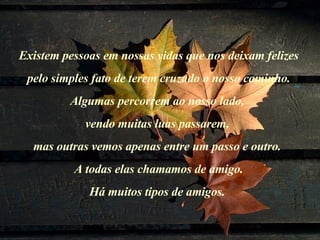 Existem pessoas em nossas vidas que nos deixam felizes pelo simples fato de terem cruzado o nosso caminho.  Algumas percorrem ao nosso lado,  vendo muitas luas passarem,  mas outras vemos apenas entre um passo e outro.  A todas elas chamamos de amigo. Há muitos tipos de amigos.    