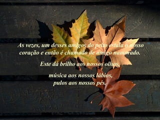 As vezes, um desses amigos do peito estala o nosso coração e então é chamado de amigo namorado.  Este dá brilho aos nossos olhos,  música aos nossos lábios, pulos aos nossos pés.  