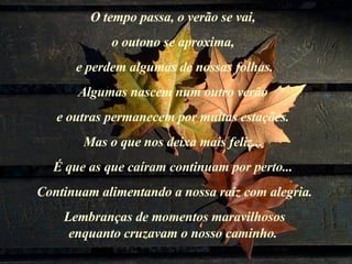 O tempo passa, o verão se vai,  o outono se aproxima,  e perdem algumas de nossas folhas. Algumas nascem num outro verão  e outras permanecem por muitas estações.  Mas o que nos deixa mais feliz...  É que as que caíram continuam por perto...  Continuam alimentando a nossa raiz com alegria. Lembranças de momentos maravilhosos  enquanto cruzavam o nosso caminho.  