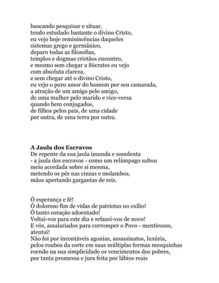 buscando pesquisar e situar,
tendo estudado bastante o divino Cristo,
eu vejo hoje reminiscências daqueles
sistemas grego e germânico,
deparo todas as filosofias,
templos e dogmas cristãos encontro,
e mesmo sem chegar a Sócrates eu vejo
com absoluta clareza,
e sem chegar até o divino Cristo,
eu vejo o puro amor do homem por seu camarada,
a atração de um amigo pelo amigo,
de uma mulher pelo marido e vice-versa
quando bem conjugados,
de filhos pelos pais, de uma cidade
por outra, de uma terra por outra.
A Jaula dos Escravos
De repente da sua jaula imunda e sonolenta
- a jaula dos escravos - como um relâmpago saltou
meio acordada sobre si mesma,
metendo os pés nas cinzas e molambos,
mãos apertando gargantas de reis.
Ò esperança e fé!
Ò doloroso fim de vidas de patriotas no exílio!
Ò tanto coração adoentado!
Voltai-vos para este dia e refazei-vos de novo!
E vós, assalariados para corromper o Povo - mentirosos,
atentai!
Não foi por incontáveis agonias, assassinatos, luxúria,
pelos roubos da corte em suas múltiplas formas mesquinhas
roendo na sua simplicidade os vencimentos dos pobres,
por tanta promessa e jura feita por lábios reais
 