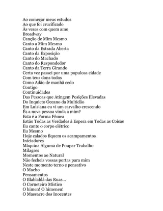 Ao começar meus estudos
Ao que foi crucificado
Às vezes com quem amo
Broadway
Canção de Mim Mesmo
Canto a Mim Mesmo
Canto da Estrada Aberta
Canto da Exposição
Canto do Machado
Canto do Respondedor
Canto da Terra Girando
Certa vez passei por uma populosa cidade
Com teus dons todos
Como Adão de manhã cedo
Contigo
Continuidades
Das Pessoas que Atingem Posições Elevadas
Do Inquieto Oceano da Multidão
Em Luisiana eu vi um carvalho crescendo
És a nova pessoa vinda a mim?
Esta é a Forma Fêmea
Estão Todas as Verdades à Espera em Todas as Coisas
Eu canto o corpo elétrico
Eu Mesmo
Hoje calados fiquem os acampamentos
Iniciadores
Máquina Alguma de Poupar Trabalho
Milagres
Momentos ao Natural
Não fecheis vossas portas para mim
Neste momento terno e pensativo
O Macho
Pensamentos
O Blablablá das Ruas...
O Corneteiro Místico
O hímen! O himeneu!
O Massacre dos Inocentes
 