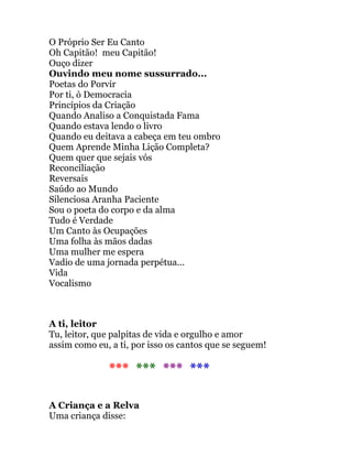 O Próprio Ser Eu Canto
Oh Capitão! meu Capitão!
Ouço dizer
Ouvindo meu nome sussurrado...
Poetas do Porvir
Por ti, ò Democracia
Princípios da Criação
Quando Analiso a Conquistada Fama
Quando estava lendo o livro
Quando eu deitava a cabeça em teu ombro
Quem Aprende Minha Lição Completa?
Quem quer que sejais vós
Reconciliação
Reversais
Saúdo ao Mundo
Silenciosa Aranha Paciente
Sou o poeta do corpo e da alma
Tudo é Verdade
Um Canto às Ocupações
Uma folha às mãos dadas
Uma mulher me espera
Vadio de uma jornada perpétua...
Vida
Vocalismo
A ti, leitor
Tu, leitor, que palpitas de vida e orgulho e amor
assim como eu, a ti, por isso os cantos que se seguem!
*** *** *** ***
A Criança e a Relva
Uma criança disse:
 