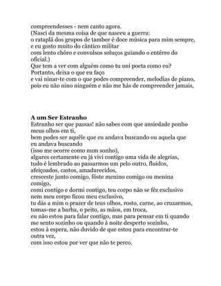 compreendesses - nem canto agora.
(Nasci da mesma coísa de que nasceu a guerra:
o rataplã dos grupos de tambor é doce música para mim sempre,
e eu gosto muito do cântico militar
com lento chôro e convulsos soluços guiando o entêrro do
oficial.)
Que tem a ver com alguém como tu uni poeta como eu?
Portanto, deixa o que eu faço
e vai ninar-te com o que podes compreender, melodias de piano,
pois eu não nino ninguém e não me hás de compreender jamais,
A um Ser Estranho
Estranho ser que passas! não sabes com que ansiedade ponho
meus olhos em ti,
bem podes ser aquêle que eu andava buscando ou aquela que
eu andava buscando
(isso me ocorre como num sonho),
algures certamente eu já vivi contigo uma vida de alegrias,
tudo é lembrado ao passarmos um pelo outro, fluidos,
afeiçoados, castos, amadurecidos,
cresceste junto comigo, fôste menino comigo ou menina
comigo,
comi contigo e dormi contigo, teu corpo não se fêz exclusivo
nem meu corpo ficou meu exclusivo,
tu dás a mim o prazer de teus olhos, rosto, carne, ao cruzarmos,
tomas-me a barba, o peito, as mãos, em troca,
eu não estou para falar contigo, mas para pensar em ti quando
me sento sozinho ou quando à noite desperto sozinho,
estou à espera, não duvido de que estou para encontrar-te
outra vez,
com isso estou por ver que não te perco.
 