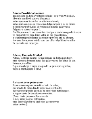 A uma Prostituta Comum
Tranqüiliza-te, fica à vontade comigo - sou Walt Whitman,
liberal e saudável como a Natureza,
antes que o sol te exclua eu não te excluirei,
antes que as águas se recusem a fulgurar por ti ou as fôlhas
a sussurrar por ti, não se recusarão minhas palavras a
fulgurar e sussurrar por ti.
Garôta, eu marco um encontro contigo, e te encarrego de fazeres
os preparativos para teres valor ao me encontrares,
e te encarrego de ficares paciente e perfeita até eu chegar.
Até essa hora, eu te saúdo com um olhar significativo a fim
de que não me esqueças.
Adeus, Fantasia Minha!
Adeus, fantasia minha! (Uma palavra eu tinha por dizer,
mas não está bem na hora: das palavras ou dos ditos de um
homem, o melhor
é quando chega o lugar adequado - e pelo que significa,
deixo a minha para o fim.)
Às vezes com quem amo
Às vezes com quem amo fico cheio de raiva,
por medo de estar dando amor não retribuído;
agora penso porém que não há amor sem retribuição,
a paga é certa de uma forma ou outra.
(Amei certa pessoa ardentemente
e meu amor não foi retribuído,
mas desse alguém eu tirei com que escrever
estes cantos.)
 