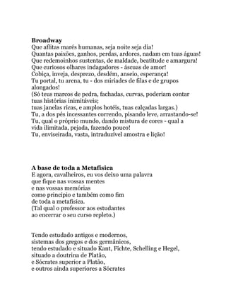 Broadway
Que aflitas marés humanas, seja noite seja dia!
Quantas paixões, ganhos, perdas, ardores, nadam em tuas águas!
Que redemoinhos sustentas, de maldade, beatitude e amargura!
Que curiosos olhares indagadores - áscuas de amor!
Cobiça, inveja, desprezo, desdém, anseio, esperança!
Tu portal, tu arena, tu - dos miríades de filas e de grupos
alongados!
(Só teus marcos de pedra, fachadas, curvas, poderiam contar
tuas histórias inimitáveis;
tuas janelas ricas, e amplos hotéis, tuas calçadas largas.)
Tu, a dos pés incessantes correndo, pisando leve, arrastando-se!
Tu, qual o próprio mundo, dando mistura de cores - qual a
vida ilimitada, pejada, fazendo pouco!
Tu, enviseirada, vasta, intraduzível amostra e lição!
A base de toda a Metafísica
E agora, cavalheiros, eu vos deixo uma palavra
que fique nas vossas mentes
e nas vossas memórias
como princípio e também como fim
de toda a metafísica.
(Tal qual o professor aos estudantes
ao encerrar o seu curso repleto.)
Tendo estudado antigos e modernos,
sistemas dos gregos e dos germânicos,
tendo estudado e situado Kant, Fichte, Schelling e Hegel,
situado a doutrina de Platão,
e Sócrates superior a Platão,
e outros ainda superiores a Sócrates
 