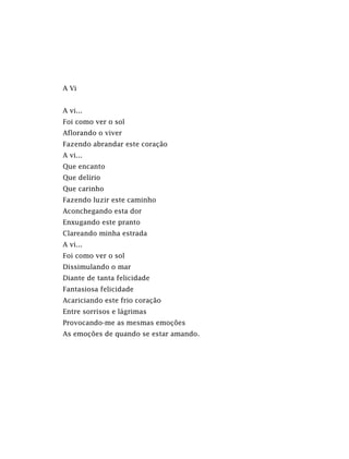 A Vi
A vi...
Foi como ver o sol
Aflorando o viver
Fazendo abrandar este coração
A vi...
Que encanto
Que delírio
Que carinho
Fazendo luzir este caminho
Aconchegando esta dor
Enxugando este pranto
Clareando minha estrada
A vi...
Foi como ver o sol
Dissimulando o mar
Diante de tanta felicidade
Fantasiosa felicidade
Acariciando este frio coração
Entre sorrisos e lágrimas
Provocando-me as mesmas emoções
As emoções de quando se estar amando.
 