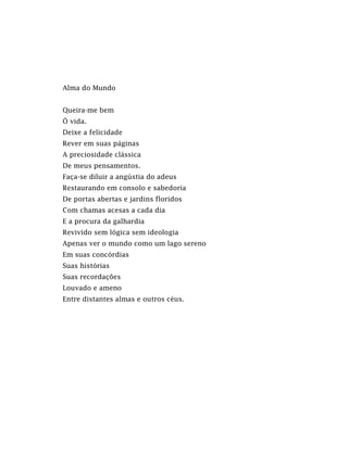 Alma do Mundo
Queira-me bem
Ó vida.
Deixe a felicidade
Rever em suas páginas
A preciosidade clássica
De meus pensamentos.
Faça-se diluir a angústia do adeus
Restaurando em consolo e sabedoria
De portas abertas e jardins floridos
Com chamas acesas a cada dia
E a procura da galhardia
Revivido sem lógica sem ideologia
Apenas ver o mundo como um lago sereno
Em suas concórdias
Suas histórias
Suas recordações
Louvado e ameno
Entre distantes almas e outros céus.
 