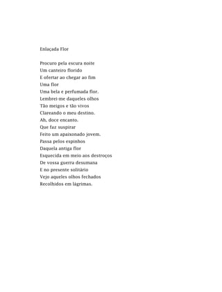 Enlaçada Flor
Procuro pela escura noite
Um canteiro florido
E ofertar ao chegar ao fim
Uma flor
Uma bela e perfumada flor.
Lembrei-me daqueles olhos
Tão meigos e tão vivos
Clareando o meu destino.
Ah, doce encanto.
Que faz suspirar
Feito um apaixonado jovem.
Passa pelos espinhos
Daquela antiga flor
Esquecida em meio aos destroços
De vossa guerra desumana
E no presente solitário
Vejo aqueles olhos fechados
Recolhidos em lágrimas.
 