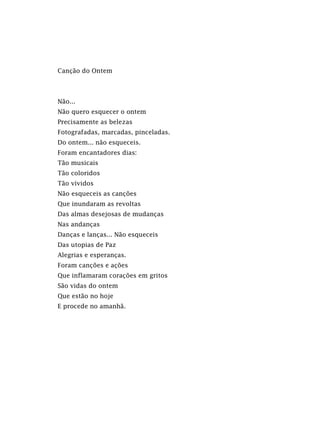 Canção do Ontem
Não...
Não quero esquecer o ontem
Precisamente as belezas
Fotografadas, marcadas, pinceladas.
Do ontem... não esqueceis.
Foram encantadores dias:
Tão musicais
Tão coloridos
Tão vívidos
Não esqueceis as canções
Que inundaram as revoltas
Das almas desejosas de mudanças
Nas andanças
Danças e lanças... Não esqueceis
Das utopias de Paz
Alegrias e esperanças.
Foram canções e ações
Que inflamaram corações em gritos
São vidas do ontem
Que estão no hoje
E procede no amanhã.
 