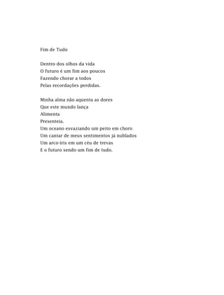 Fim de Tudo
Dentro dos olhos da vida
O futuro é um fim aos poucos
Fazendo chorar a todos
Pelas recordações perdidas.
Minha alma não aquenta as dores
Que este mundo lança
Alimenta
Presenteia.
Um oceano esvaziando um peito em choro
Um cantar de meus sentimentos já nublados
Um arco-íris em um céu de trevas
E o futuro sendo um fim de tudo.
 