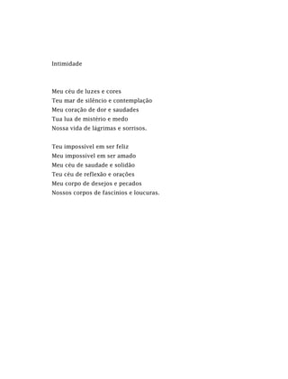Intimidade
Meu céu de luzes e cores
Teu mar de silêncio e contemplação
Meu coração de dor e saudades
Tua lua de mistério e medo
Nossa vida de lágrimas e sorrisos.
Teu impossível em ser feliz
Meu impossível em ser amado
Meu céu de saudade e solidão
Teu céu de reflexão e orações
Meu corpo de desejos e pecados
Nossos corpos de fascínios e loucuras.
 