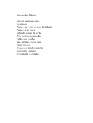Versejando o Silêncio
Entraste na alma da noite
Em silêncio
Pusestes as vestes vetustas da infância
Pusestes a inocência
Cobrindo o medo da perda
Pelas lágrimas derramadas.
Habitas nas estrelas
Onde enviastes nossa alma
Nosso coração
E vagueaste pelo firmamento
Saboreando saudades
E versejando fascinação.
 