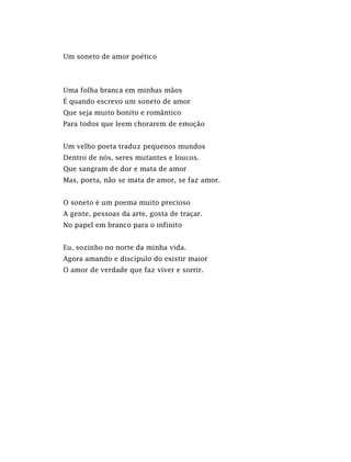 Um soneto de amor poético
Uma folha branca em minhas mãos
É quando escrevo um soneto de amor
Que seja muito bonito e romântico
Para todos que leem chorarem de emoção
Um velho poeta traduz pequenos mundos
Dentro de nós, seres mutantes e loucos.
Que sangram de dor e mata de amor
Mas, poeta, não se mata de amor, se faz amor.
O soneto é um poema muito precioso
A gente, pessoas da arte, gosta de traçar.
No papel em branco para o infinito
Eu, sozinho no norte da minha vida.
Agora amando e discípulo do existir maior
O amor de verdade que faz viver e sorrir.
 