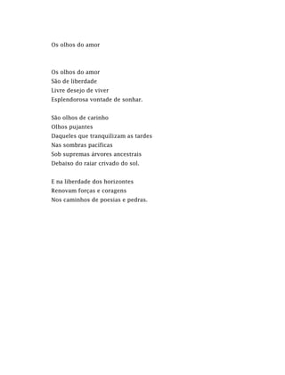 Os olhos do amor
Os olhos do amor
São de liberdade
Livre desejo de viver
Esplendorosa vontade de sonhar.
São olhos de carinho
Olhos pujantes
Daqueles que tranquilizam as tardes
Nas sombras pacíficas
Sob supremas árvores ancestrais
Debaixo do raiar crivado do sol.
E na liberdade dos horizontes
Renovam forças e coragens
Nos caminhos de poesias e pedras.
 