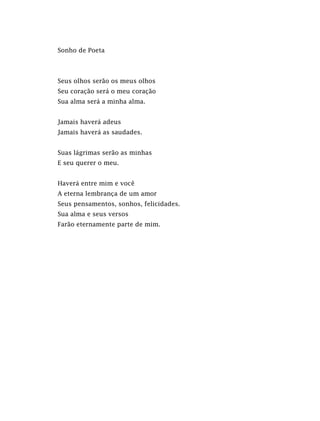 Sonho de Poeta
Seus olhos serão os meus olhos
Seu coração será o meu coração
Sua alma será a minha alma.
Jamais haverá adeus
Jamais haverá as saudades.
Suas lágrimas serão as minhas
E seu querer o meu.
Haverá entre mim e você
A eterna lembrança de um amor
Seus pensamentos, sonhos, felicidades.
Sua alma e seus versos
Farão eternamente parte de mim.
 