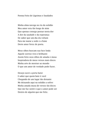 Poema Feito de Lágrimas e Saudades
Minha alma navega no rio da solidão
Meu amor esta tão longe de mim
Que apenas consigo pensar nesta dor
A dor da saudade e da esperança
De saber que um dia ela voltará
Para me matar a sede e a fome
Deste amor feroz de poeta.
Meus olhos buscam sua face linda
Aquele sorriso vivo e brilhante
Assim feito seus olhos de amada e musa
Inspiradora de meus versos mais doces
Minha arte de mostrar ao mundo
O que um amor de verdade pode fazer.
Desejo ouvir a porta bater
E saber que quem bate é você
Chegando de um lugar tão distante
Me deixando aqui na solidão a sofrer
Minha amada musa de versos tão doces
Que me faz sentir o que o amor pode ser
Dentro de alguém que me feliz.
 
