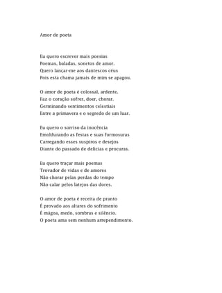 Amor de poeta
Eu quero escrever mais poesias
Poemas, baladas, sonetos de amor.
Quero lançar-me aos dantescos céus
Pois esta chama jamais de mim se apagou.
O amor de poeta é colossal, ardente.
Faz o coração sofrer, doer, chorar.
Germinando sentimentos celestiais
Entre a primavera e o segredo de um luar.
Eu quero o sorriso da inocência
Emoldurando as festas e suas formosuras
Carregando esses suspiros e desejos
Diante do passado de delícias e procuras.
Eu quero traçar mais poemas
Trovador de vidas e de amores
Não chorar pelas perdas do tempo
Não calar pelos latejos das dores.
O amor de poeta é receita de pranto
É provado aos altares do sofrimento
É mágoa, medo, sombras e silêncio.
O poeta ama sem nenhum arrependimento.
 