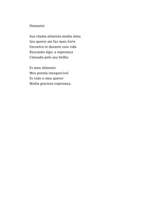 Diamante
Sua chama alimenta minha alma
Seu querer me faz mais forte
Encontro-te durante esta vida
Buscando algo: a esperança
Clareado pelo seu brilho
És meu alimento
Meu poema inesquecível
És todo o meu querer
Minha graciosa esperança.
 