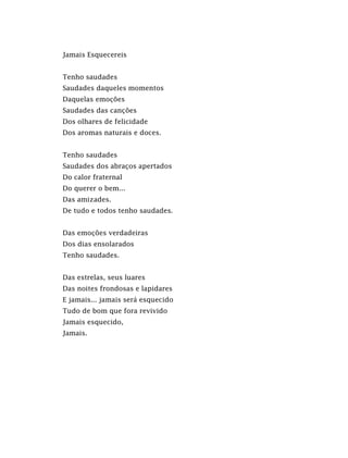 Jamais Esquecereis
Tenho saudades
Saudades daqueles momentos
Daquelas emoções
Saudades das canções
Dos olhares de felicidade
Dos aromas naturais e doces.
Tenho saudades
Saudades dos abraços apertados
Do calor fraternal
Do querer o bem...
Das amizades.
De tudo e todos tenho saudades.
Das emoções verdadeiras
Dos dias ensolarados
Tenho saudades.
Das estrelas, seus luares
Das noites frondosas e lapidares
E jamais... jamais será esquecido
Tudo de bom que fora revivido
Jamais esquecido,
Jamais.
 