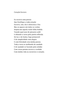 Coração Escravo
Eu escrevo uma poesia
Que frutifique a toda estação
Escrevo, sim, ela é silenciosa e fria
Mas se aquece em todos os verãos
Inspira-me aquela verde folha iludida
Voando qual asas de pássaros ardil
E olhando o verso pela janela refletida
De luz e de lições; fogo primaveril
E de simplicidade vem alegria
E com felicidade esta minha poesia
Toda a terra se molhando de saudade
E de saudade se fazendo pela solidão
Com vosso poema escreve a verdade
Com minha vida eu escravizo o coração.
 