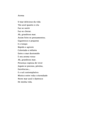 Aroma
O mar delicioso da vida
Tão azul quanto o céu
Faz-se sorrir
Faz-se chorar.
Ah, grandioso mar.
Assim feito os pensamentos;
Gigantesco e pequeno
E o tempo
Rápido e agreste
Colorindo o infinito
Entre o mar destemido
E seu aroma voraz
Ah, grandioso mar.
Presença copiosa de viver
Jogam-se poesias, pérolas.
Existências...
E o sol contemplativo
Místico entre vida e eternidade
Neste mar azul e dantesco
De minha vida.
 
