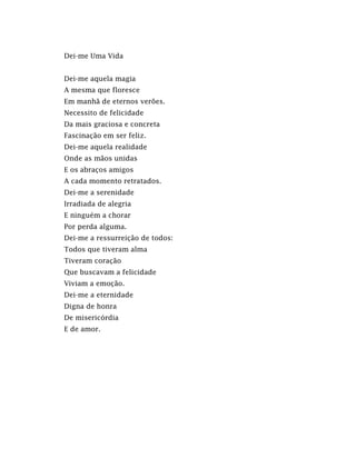 Dei-me Uma Vida
Dei-me aquela magia
A mesma que floresce
Em manhã de eternos verões.
Necessito de felicidade
Da mais graciosa e concreta
Fascinação em ser feliz.
Dei-me aquela realidade
Onde as mãos unidas
E os abraços amigos
A cada momento retratados.
Dei-me a serenidade
Irradiada de alegria
E ninguém a chorar
Por perda alguma.
Dei-me a ressurreição de todos:
Todos que tiveram alma
Tiveram coração
Que buscavam a felicidade
Viviam a emoção.
Dei-me a eternidade
Digna de honra
De misericórdia
E de amor.
 