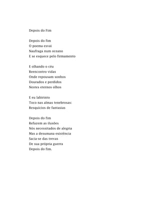 Depois do Fim
Depois do fim
O poema esvai
Naufraga num oceano
E se esquece pelo firmamento
E olhando o céu
Reencontro vidas
Onde repousam sonhos
Dourados e perdidos
Nestes eternos olhos
E eu labirinto
Toco nas almas tenebrosas:
Resquícios de fantasias
Depois do fim
Refazem as ilusões
Nós necessitados de alegria
Mas a desumana existência
Sacia-se das trevas
De sua própria guerra
Depois do fim.
 