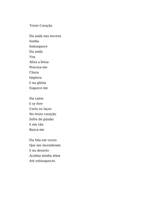 Triste Coração
Ela anda nas nuvens
Sonha
Enlouquece
Ela anda
Voa
Alisa a brisa
Procura-me
Chora
Implora
E na glória
Esquece-me
Ela canta
E se fere
Corta os laços
No triste coração
Sofre de paixão
E em vão
Busca-me
Ela fala em vozes
Que me incendeiam
E no deserto
Acalma minha alma
Até enlouquecer.
 