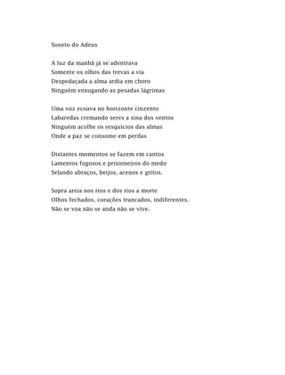 Soneto do Adeus
A luz da manhã já se adentrava
Somente os olhos das trevas a via
Despedaçada a alma ardia em choro
Ninguém enxugando as pesadas lágrimas
Uma voz ecoava no horizonte cinzento
Labaredas cremando seres a sina dos ventos
Ninguém acolhe os resquícios das almas
Onde a paz se consome em perdas
Distantes momentos se fazem em cantos
Lamentos fogosos e prisioneiros do medo
Selando abraços, beijos, acenos e gritos.
Sopra areia nos rios e dos rios a morte
Olhos fechados, corações trancados, indiferentes.
Não se voa não se anda não se vive.
 