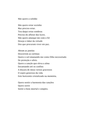 Não quero a solidão
Não quero estar sozinho
Mas preciso estar.
Tira daqui estas sombras
Preciso do aflorar das luzes.
Não quero amargar-me com o fel
Desejo o labor da virtude
Dos que procuram viver em paz.
Abram as janelas
Descerrem as cortinas
Quero o sol emanando-me como filho necessitado
De proteção e afeto.
Quero a canção que eleva a alma
Encantando até os confins
A doçura de meus versos graciosos
O sopro generoso da vida
Este horizonte cristalizado na memória.
Quero sentir a harmonia das canções
Quero sorrir
Sentir o bem imortal e simples.
 