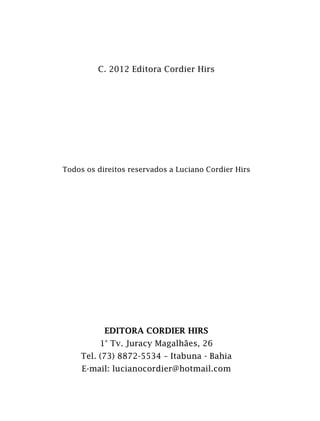 C. 2012 Editora Cordier Hirs
Todos os direitos reservados a Luciano Cordier Hirs
EDITORA CORDIER HIRS
1° Tv. Juracy Magalhães, 26
Tel. (73) 8872-5534 – Itabuna - Bahia
E-mail: lucianocordier@hotmail.com
 