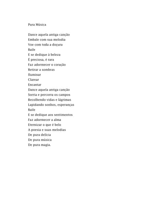 Pura Música
Dance aquela antiga canção
Embale com sua melodia
Voe com toda a doçura
Baile
E se dedique à beleza
É preciosa, é rara
Faz adormecer o coração
Retirar a sombras
Iluminar
Clarear
Encantar
Dance aquela antiga canção
Sorria e percorra os campos
Recolhendo vidas e lágrimas
Lapidando sonhos, esperanças
Baile
E se dedique aos sentimentos
Faz adormecer a alma
Eternizar o que é belo
A poesia e suas melodias
De pura delícia
De pura música
De pura magia.
 