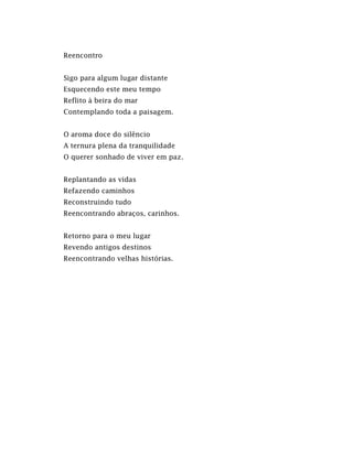 Reencontro
Sigo para algum lugar distante
Esquecendo este meu tempo
Reflito à beira do mar
Contemplando toda a paisagem.
O aroma doce do silêncio
A ternura plena da tranquilidade
O querer sonhado de viver em paz.
Replantando as vidas
Refazendo caminhos
Reconstruindo tudo
Reencontrando abraços, carinhos.
Retorno para o meu lugar
Revendo antigos destinos
Reencontrando velhas histórias.
 